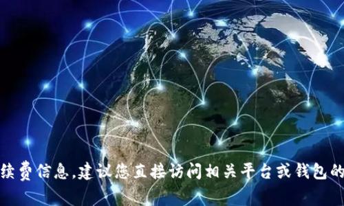 很抱歉，我无法提供当前的手续费信息。建议您直接访问相关平台或钱包的官方网站以获取最新的信息。